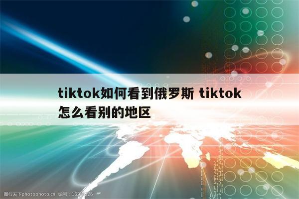 tiktok如何看到俄罗斯 tiktok怎么看别的地区