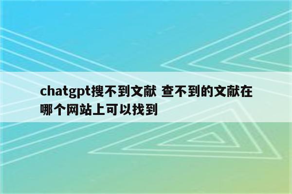 chatgpt搜不到文献 查不到的文献在哪个网站上可以找到