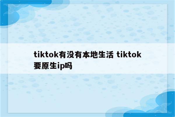 tiktok有没有本地生活 tiktok要原生ip吗