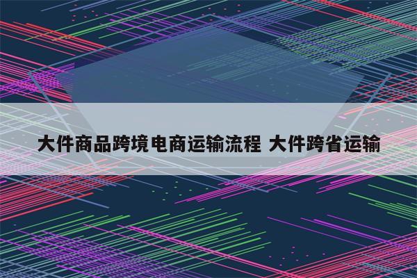 大件商品跨境电商运输流程 大件跨省运输