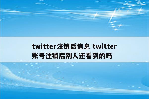 twitter注销后信息 twitter账号注销后别人还看到的吗