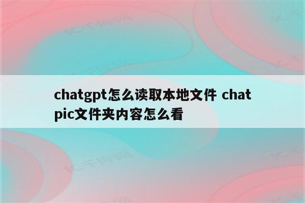 chatgpt怎么读取本地文件 chatpic文件夹内容怎么看