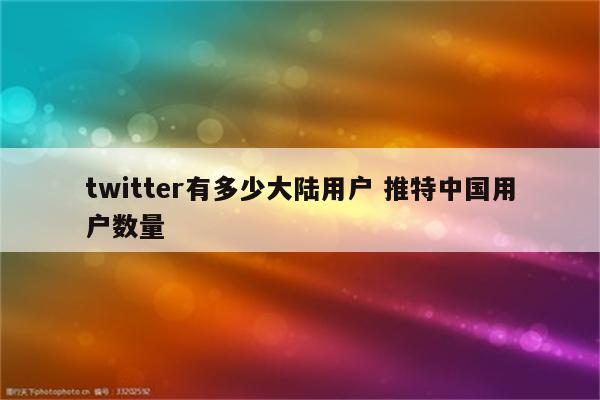 twitter有多少大陆用户 推特中国用户数量