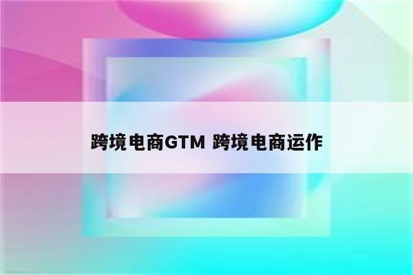 跨境电商GTM 跨境电商运作