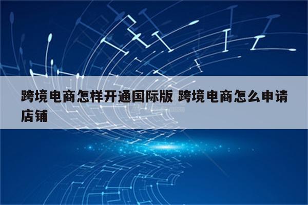 跨境电商怎样开通国际版 跨境电商怎么申请店铺