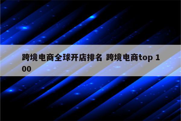 跨境电商全球开店排名 跨境电商top 100