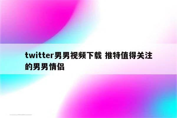 twitter男男视频下载 推特值得关注的男男情侣