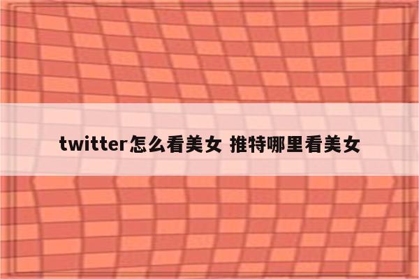 twitter怎么看美女 推特哪里看美女