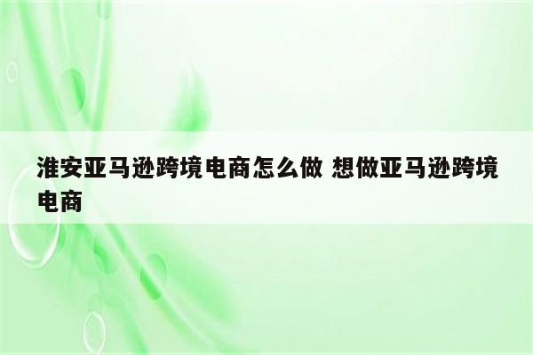 淮安亚马逊跨境电商怎么做 想做亚马逊跨境电商