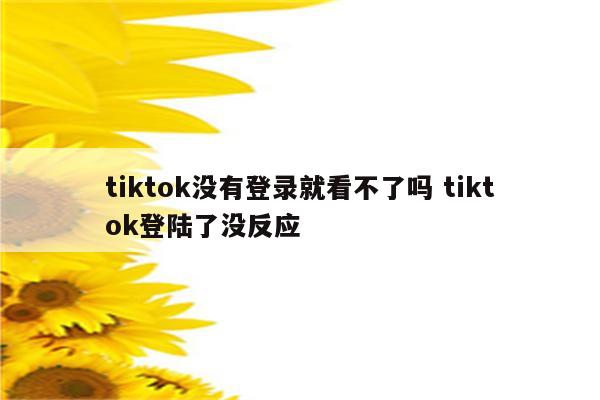 tiktok没有登录就看不了吗 tiktok登陆了没反应