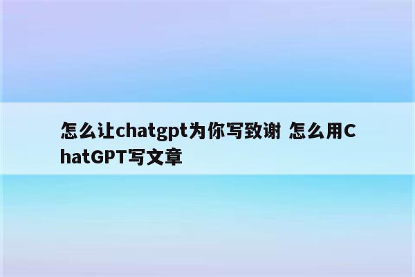 怎么让chatgpt为你写致谢 怎么用ChatGPT写文章