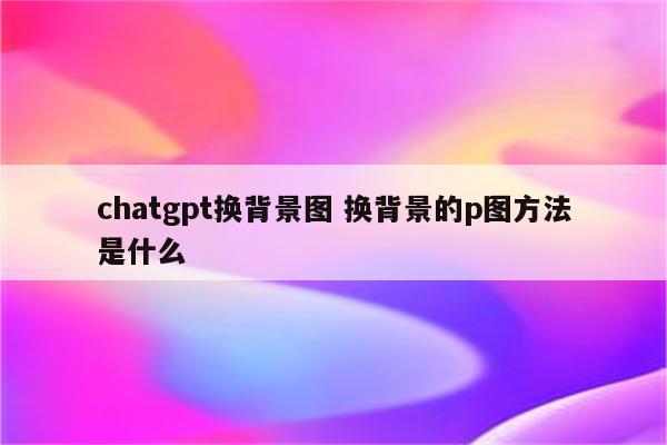 chatgpt换背景图 换背景的p图方法是什么