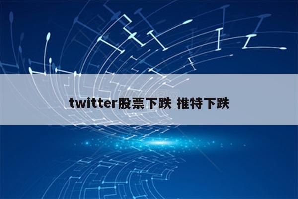twitter股票下跌 推特下跌