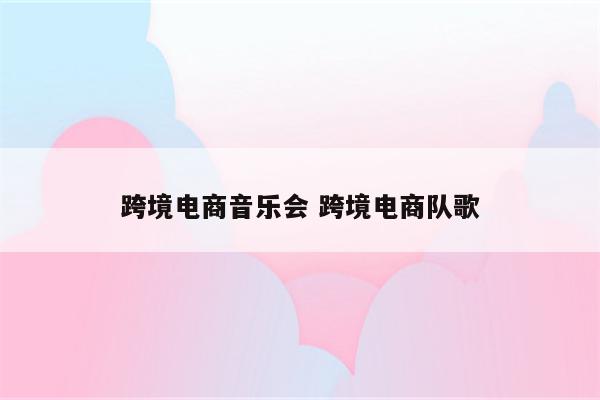 跨境电商音乐会 跨境电商队歌