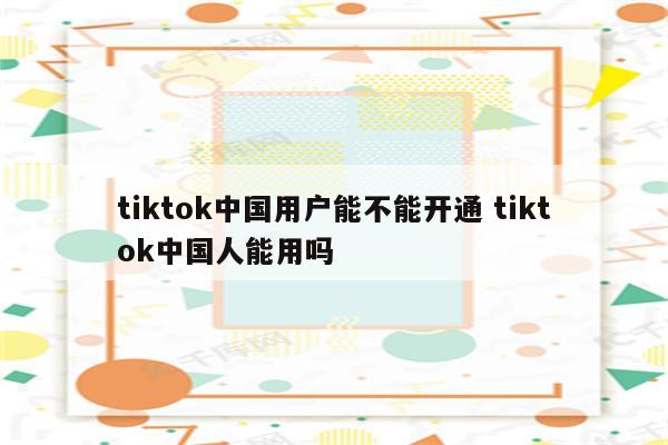 tiktok中国用户能不能开通 tiktok中国人能用吗
