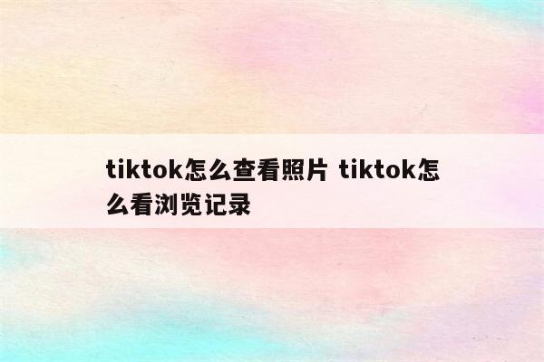 tiktok怎么查看照片 tiktok怎么看浏览记录