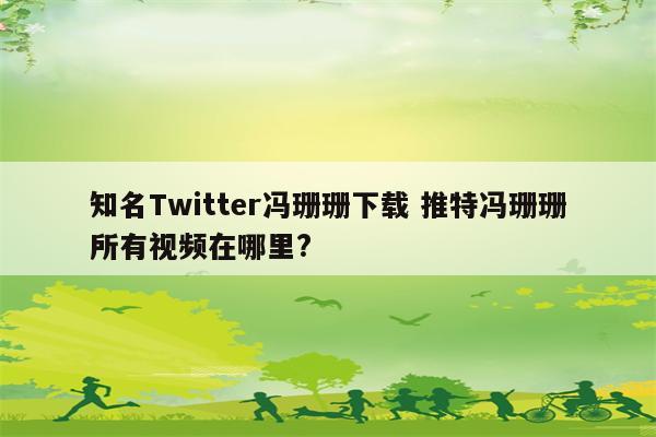知名Twitter冯珊珊下载 推特冯珊珊所有视频在哪里?