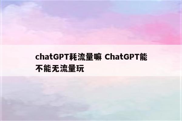 chatGPT耗流量嘛 ChatGPT能不能无流量玩