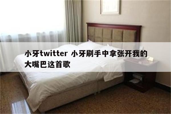 小牙twitter 小牙刷手中拿张开我的大嘴巴这首歌