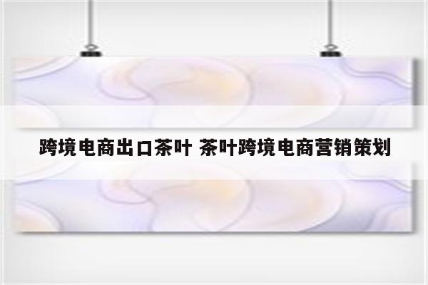 跨境电商出口茶叶 茶叶跨境电商营销策划