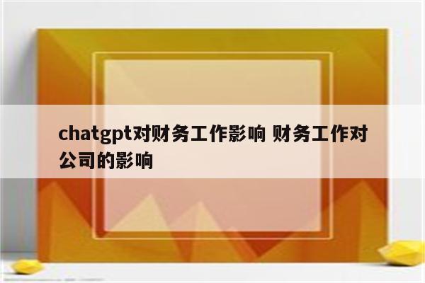 chatgpt对财务工作影响 财务工作对公司的影响