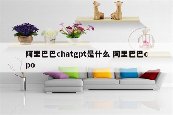 阿里巴巴chatgpt是什么 阿里巴巴cpo