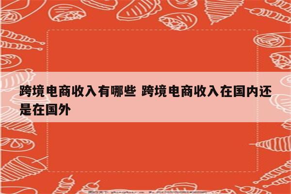 跨境电商收入有哪些 跨境电商收入在国内还是在国外