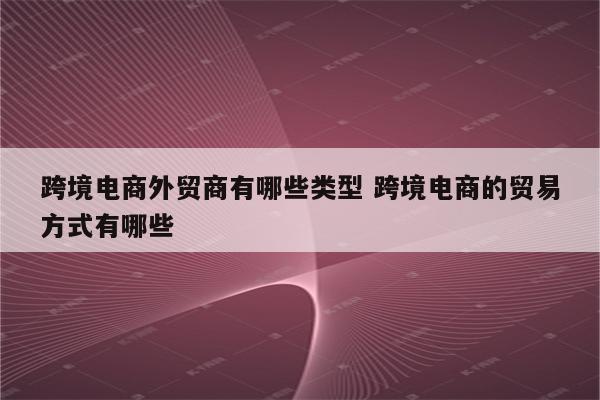跨境电商外贸商有哪些类型 跨境电商的贸易方式有哪些