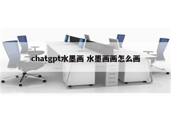chatgpt水墨画 水墨画画怎么画
