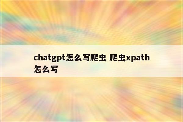 chatgpt怎么写爬虫 爬虫xpath怎么写