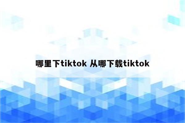 哪里下tiktok 从哪下载tiktok
