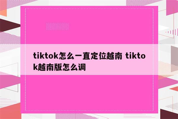 tiktok怎么一直定位越南 tiktok越南版怎么调