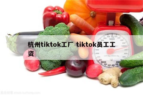 杭州tiktok工厂 tiktok员工工资