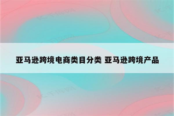 亚马逊跨境电商类目分类 亚马逊跨境产品