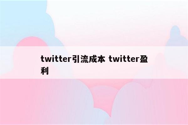 twitter引流成本 twitter盈利