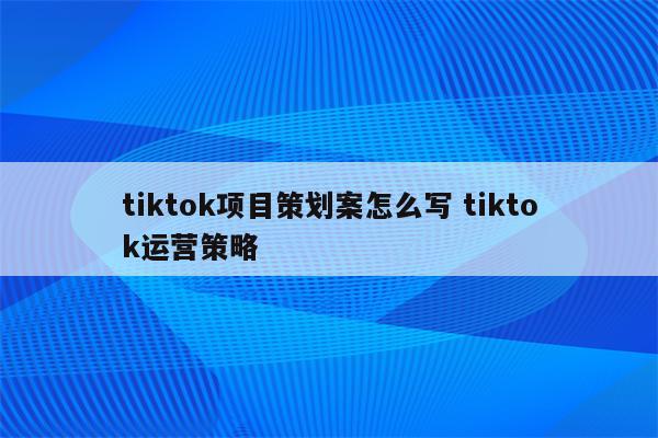 tiktok项目策划案怎么写 tiktok运营策略