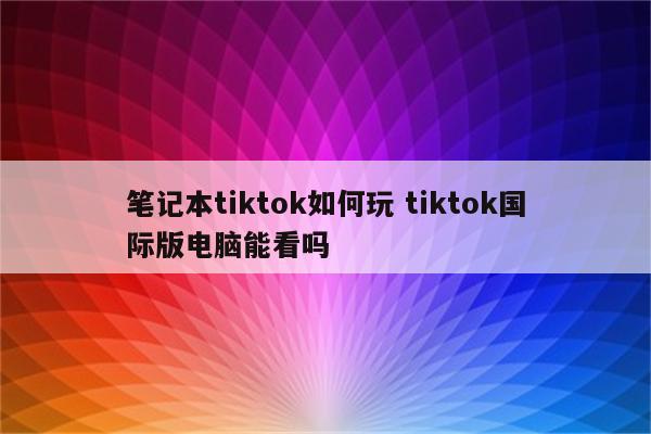 笔记本tiktok如何玩 tiktok国际版电脑能看吗
