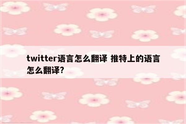 twitter语言怎么翻译 推特上的语言怎么翻译?