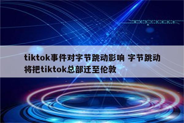 tiktok事件对字节跳动影响 字节跳动将把tiktok总部迁至伦敦