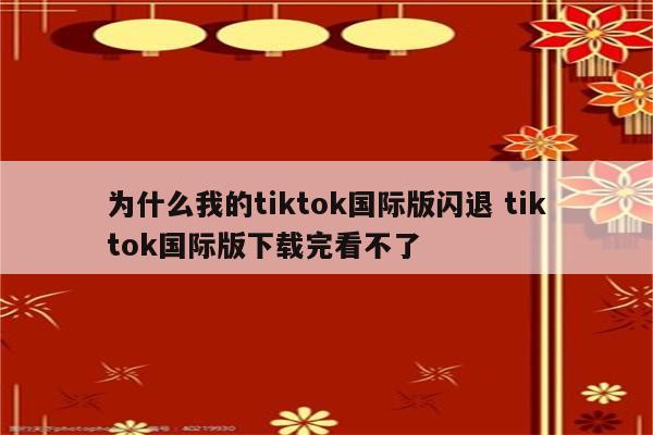 为什么我的tiktok国际版闪退 tiktok国际版下载完看不了