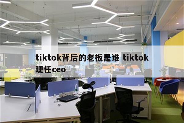 tiktok背后的老板是谁 tiktok现任ceo