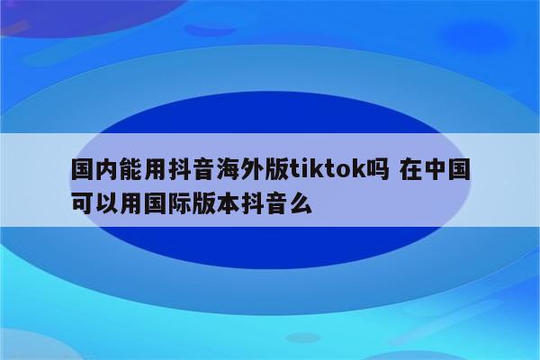 国内能用抖音海外版tiktok吗 在中国可以用国际版本抖音么
