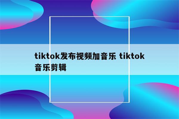 tiktok发布视频加音乐 tiktok音乐剪辑
