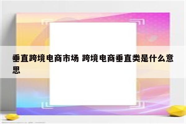 垂直跨境电商市场 跨境电商垂直类是什么意思