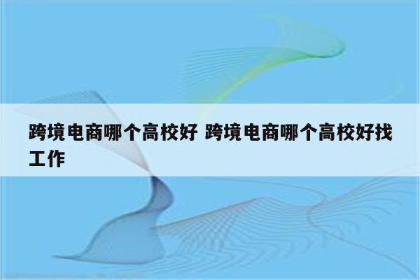 跨境电商哪个高校好 跨境电商哪个高校好找工作