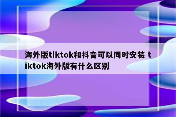 海外版tiktok和抖音可以同时安装 tiktok海外版有什么区别