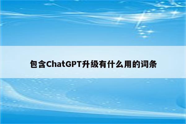 包含ChatGPT升级有什么用的词条
