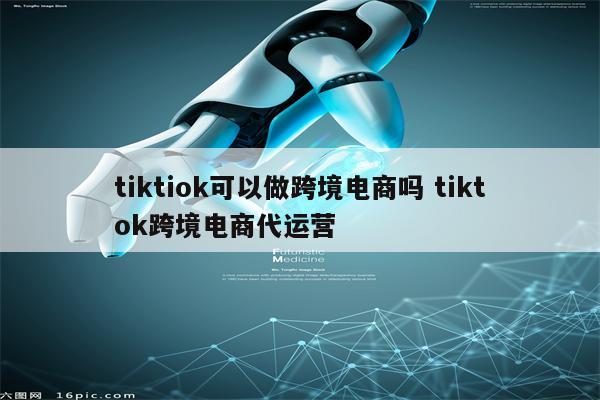 tiktiok可以做跨境电商吗 tiktok跨境电商代运营