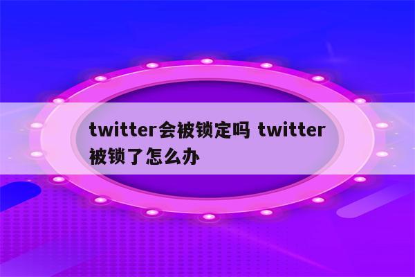 twitter会被锁定吗 twitter被锁了怎么办
