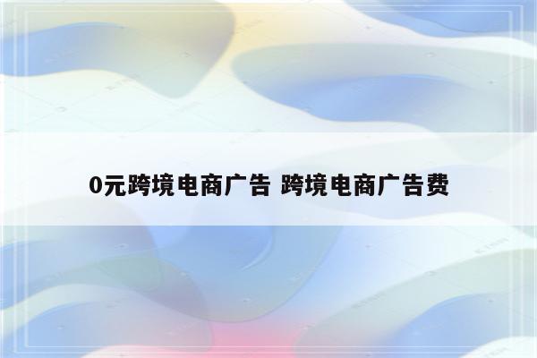0元跨境电商广告 跨境电商广告费